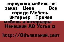 корпусная мебель на заказ › Цена ­ 100 - Все города Мебель, интерьер » Прочая мебель и интерьеры   . Ненецкий АО,Устье д.